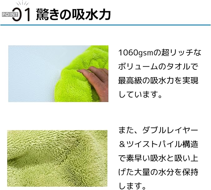 ポイント01 驚きの吸水力 1060gsmの超リッチなボリュームのタオルで最高級の吸水力を実現しています。また、ダブルレイヤー＆ツイストパイル構造え素早い吸水と吸い上げた大量の水分を保持します。