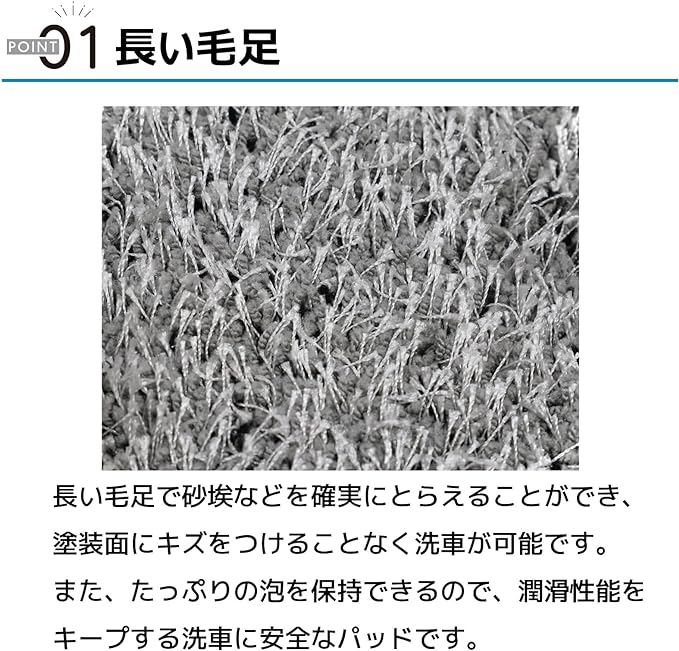 ポイント01 長い毛足 長い毛足で砂埃などを確実にとらえることができ、塗装面にキズをつけることなく洗車が可能です。また、たっぷりの泡を保持できるので、潤滑性能をキープする洗車に安全なパッドです。