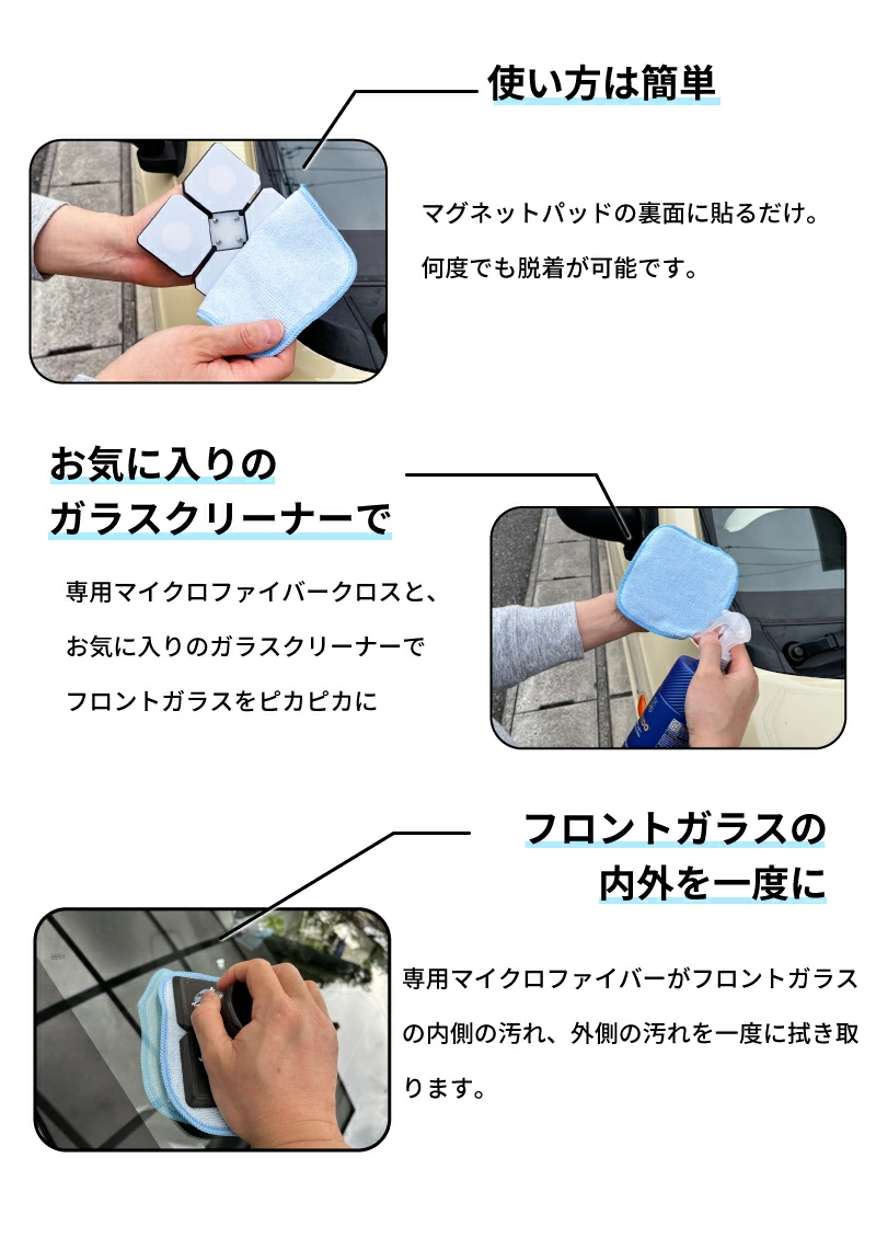 使い方は簡単 マグネットパッドの裏面に貼るだけ。何度でも脱着が可能です。 お気に入りのガラスクリーナーで 専用マイクロファイバークロスと、お気に入りのガラスクリーナーでフロントガラスをピカピカに フロントガラスの内外を一度に 専用マイクロファイバーがフロントガラスの内側の汚れ、外側の汚れを一度に拭き取ります。
